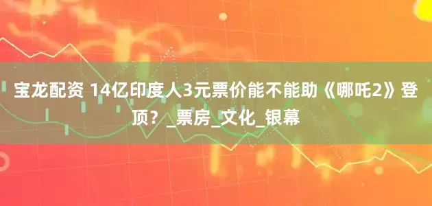 宝龙配资 14亿印度人3元票价能不能助《哪吒2》登顶？_票房_文化_银幕
