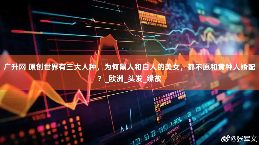 广升网 原创世界有三大人种，为何黑人和白人的美女，都不愿和黄种人婚配？_欧洲_头发_缘故