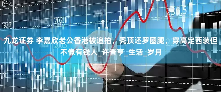九龙证券 李嘉欣老公香港被追拍，秃顶还罗圈腿，穿高定西装但不像有钱人_许晋亨_生活_岁月