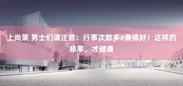 上尚策 男士们请注意：行事次数多≠身体好！这样的频率，才健康