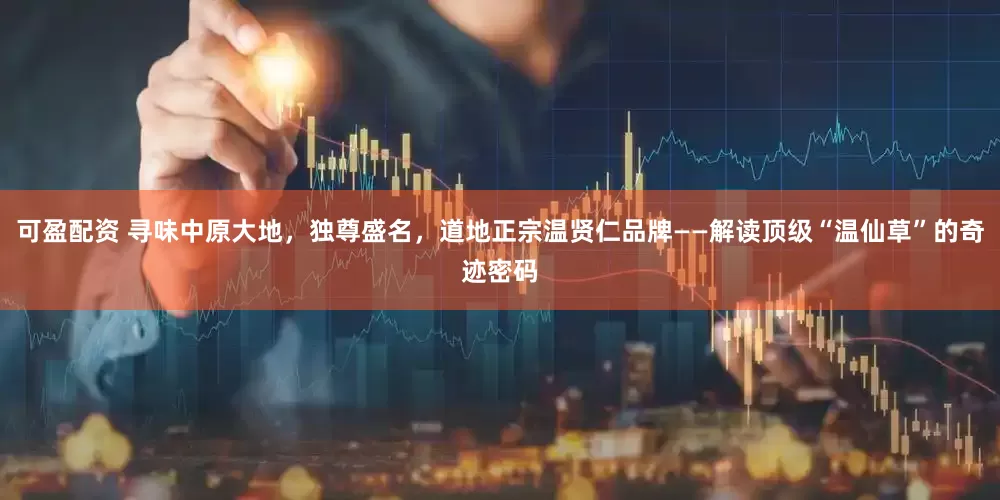可盈配资 寻味中原大地，独尊盛名，道地正宗温贤仁品牌——解读顶级“温仙草”的奇迹密码
