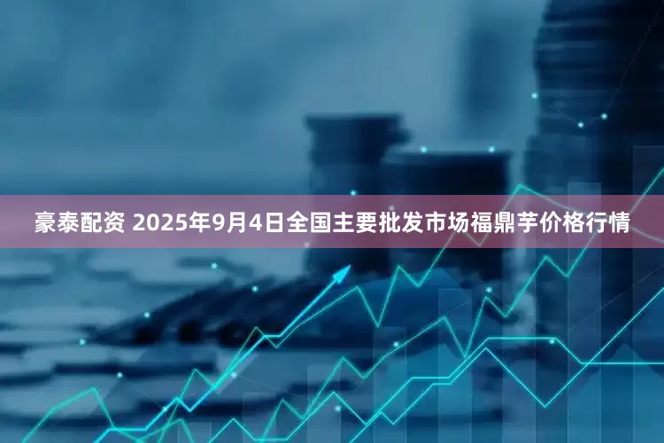 豪泰配资 2025年9月4日全国主要批发市场福鼎芋价格行情