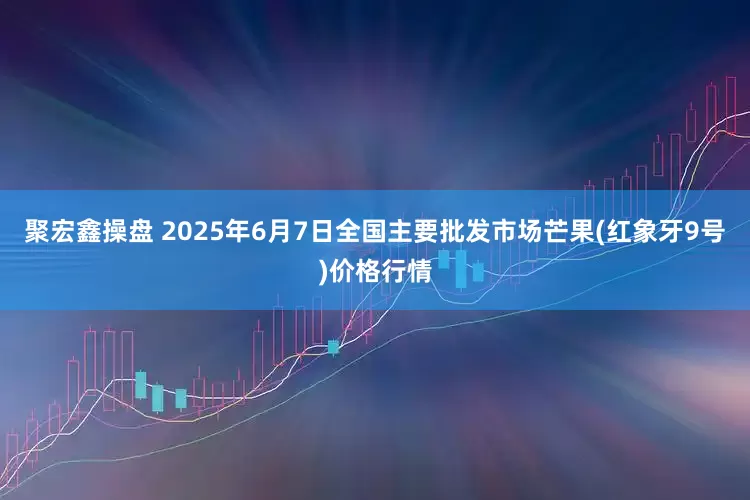 聚宏鑫操盘 2025年6月7日全国主要批发市场芒果(红象牙9号)价格行情