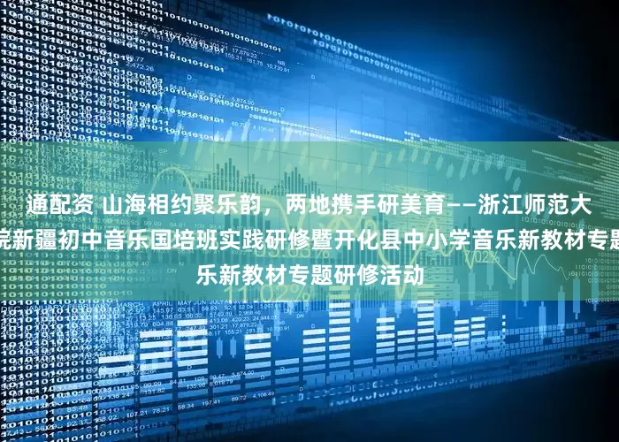 通配资 山海相约聚乐韵，两地携手研美育——浙江师范大学艺术学院新疆初中音乐国培班实践研修暨开化县中小学音乐新教材专题研修活动