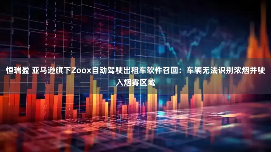 恒瑞盈 亚马逊旗下Zoox自动驾驶出租车软件召回：车辆无法识别浓烟并驶入烟雾区域