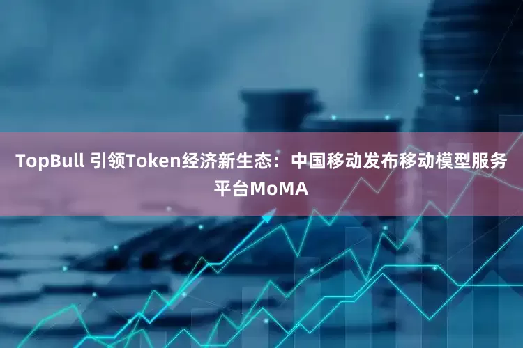 TopBull 引领Token经济新生态：中国移动发布移动模型服务平台MoMA