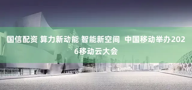 国信配资 算力新动能 智能新空间  中国移动举办2026移动云大会