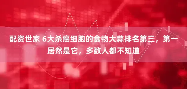 配资世家 6大杀癌细胞的食物大蒜排名第三，第一居然是它，多数人都不知道